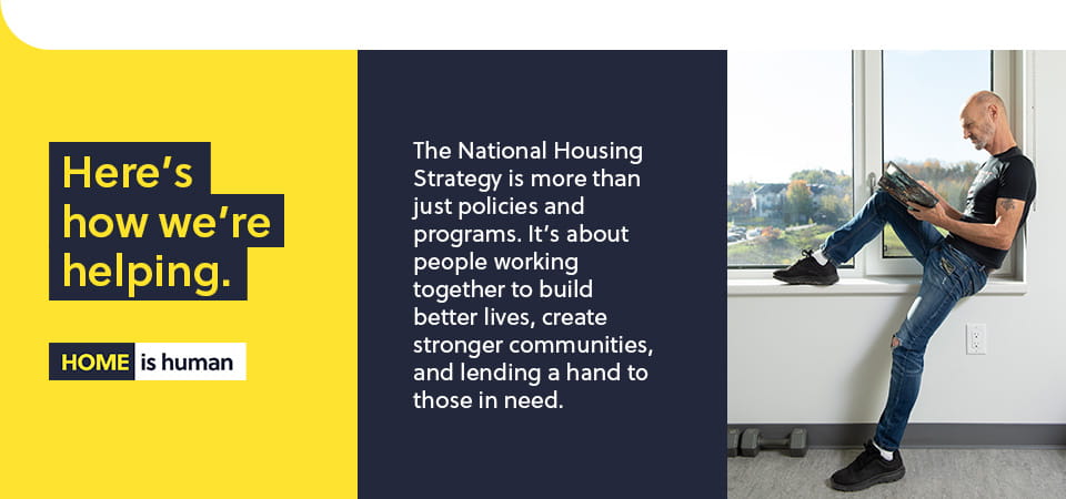 The National Housing Strategy is more that just policies and programs. It's about people working together to build better lives, create stronger communities, and lending a hand to those in need.